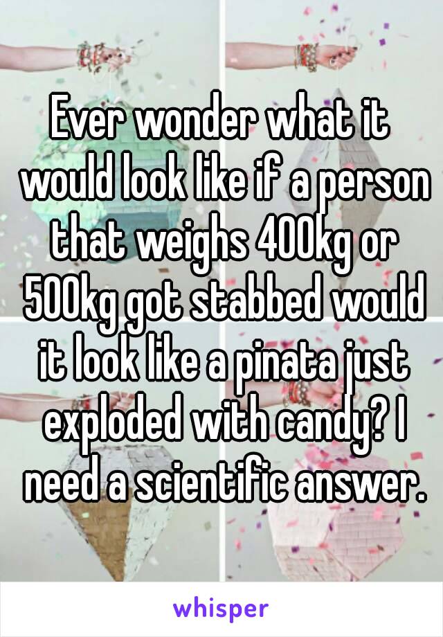 Ever wonder what it would look like if a person that weighs 400kg or 500kg got stabbed would it look like a pinata just exploded with candy? I need a scientific answer.