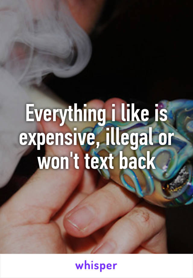 Everything i like is expensive, illegal or won't text back