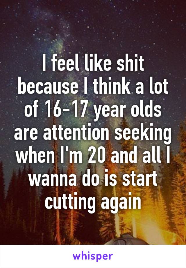 I feel like shit because I think a lot of 16-17 year olds are attention seeking when I'm 20 and all I wanna do is start cutting again