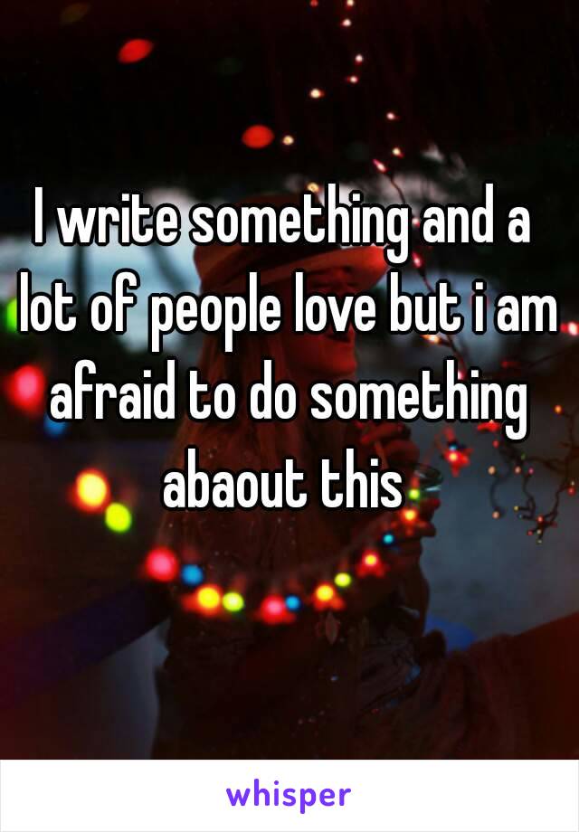 I write something and a lot of people love but i am afraid to do something abaout this 