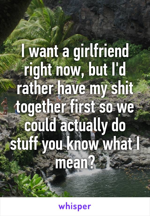 I want a girlfriend right now, but I'd rather have my shit together first so we could actually do stuff you know what I mean?