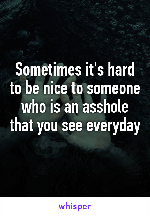 Sometimes it's hard to be nice to someone who is an asshole that you see everyday 