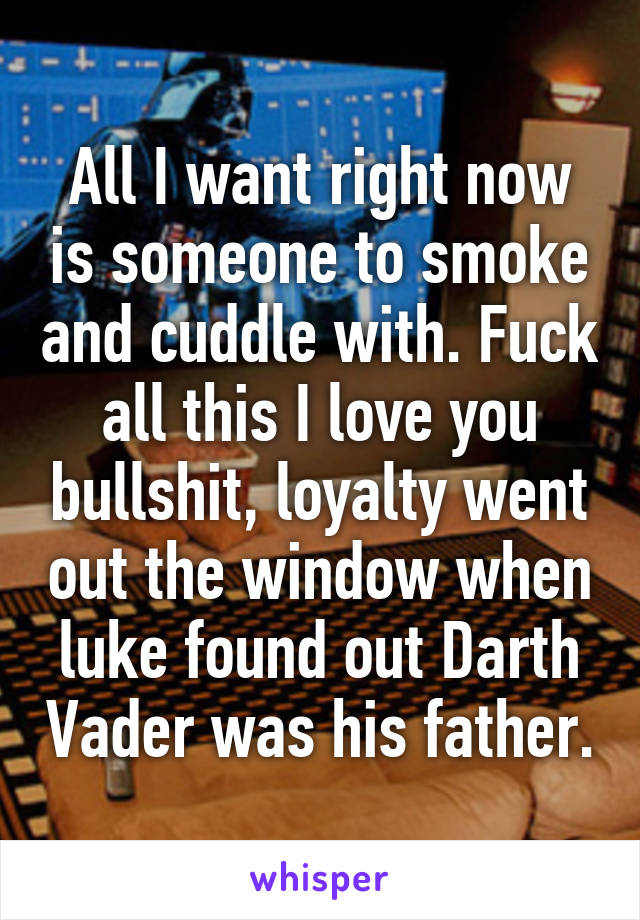 All I want right now is someone to smoke and cuddle with. Fuck all this I love you bullshit, loyalty went out the window when luke found out Darth Vader was his father.