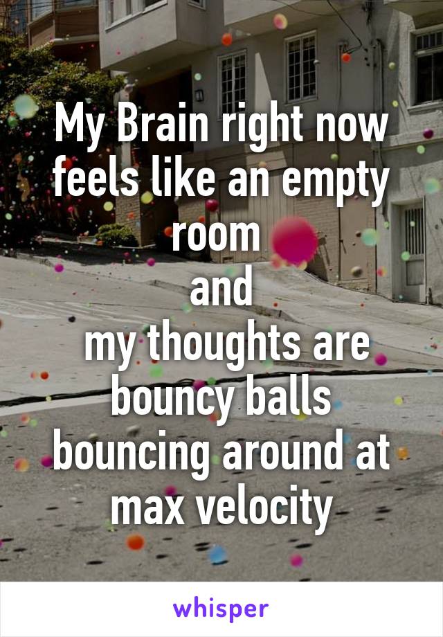 My Brain right now feels like an empty room 
and
 my thoughts are bouncy balls bouncing around at max velocity