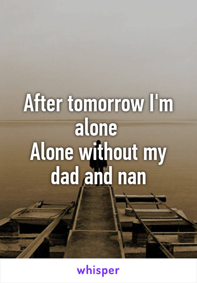 After tomorrow I'm alone 
Alone without my dad and nan