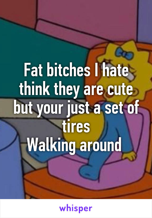 Fat bitches I hate think they are cute but your just a set of tires
Walking around 