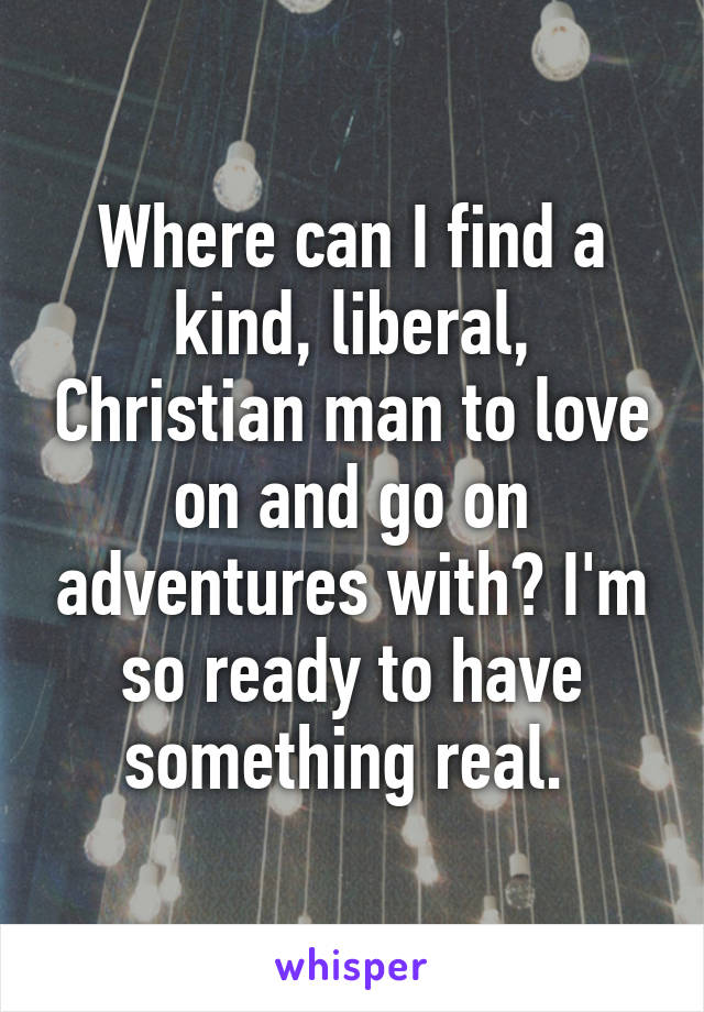 Where can I find a kind, liberal, Christian man to love on and go on adventures with? I'm so ready to have something real. 