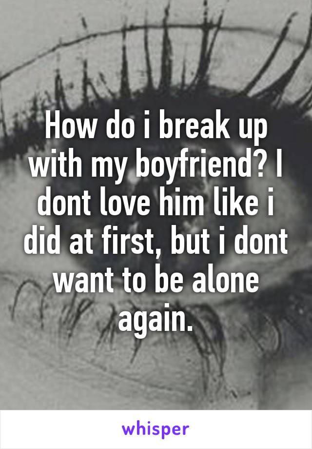 How do i break up with my boyfriend? I dont love him like i did at first, but i dont want to be alone again.