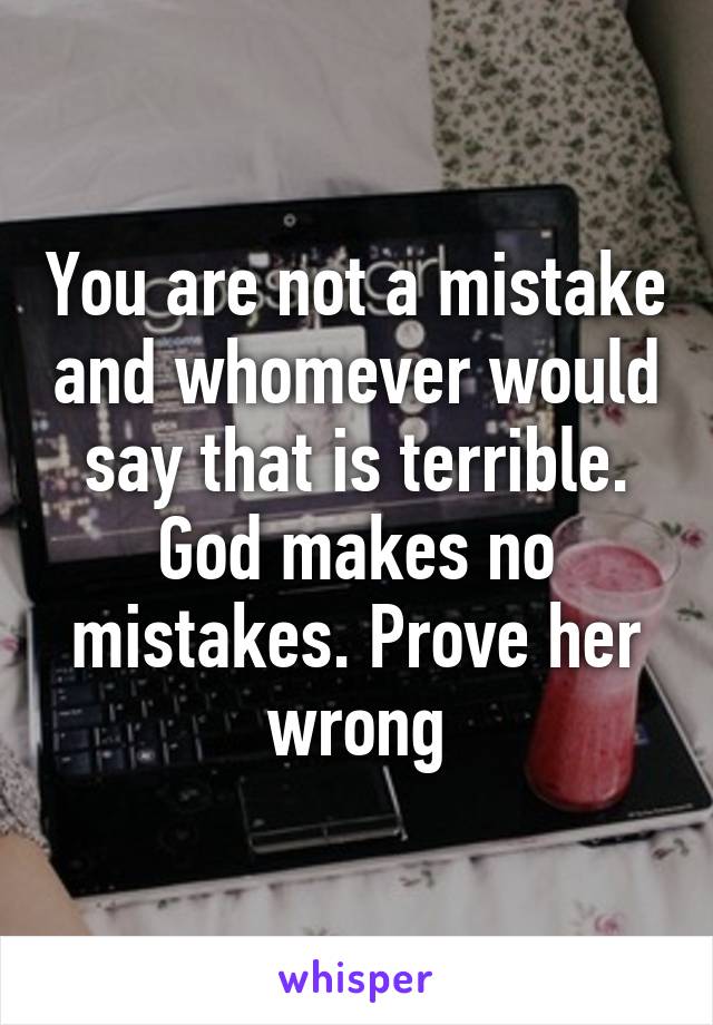 You are not a mistake and whomever would say that is terrible. God makes no mistakes. Prove her wrong