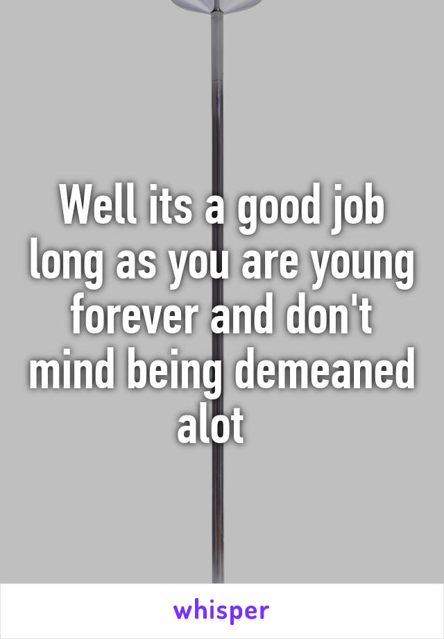 Well its a good job long as you are young forever and don't mind being demeaned alot  