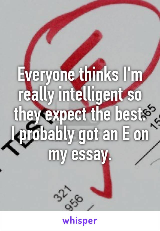 Everyone thinks I'm really intelligent so they expect the best. I probably got an E on my essay.