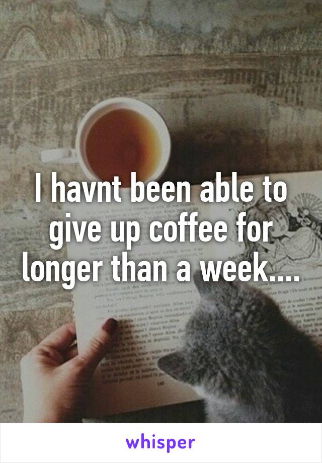 I havnt been able to give up coffee for longer than a week....