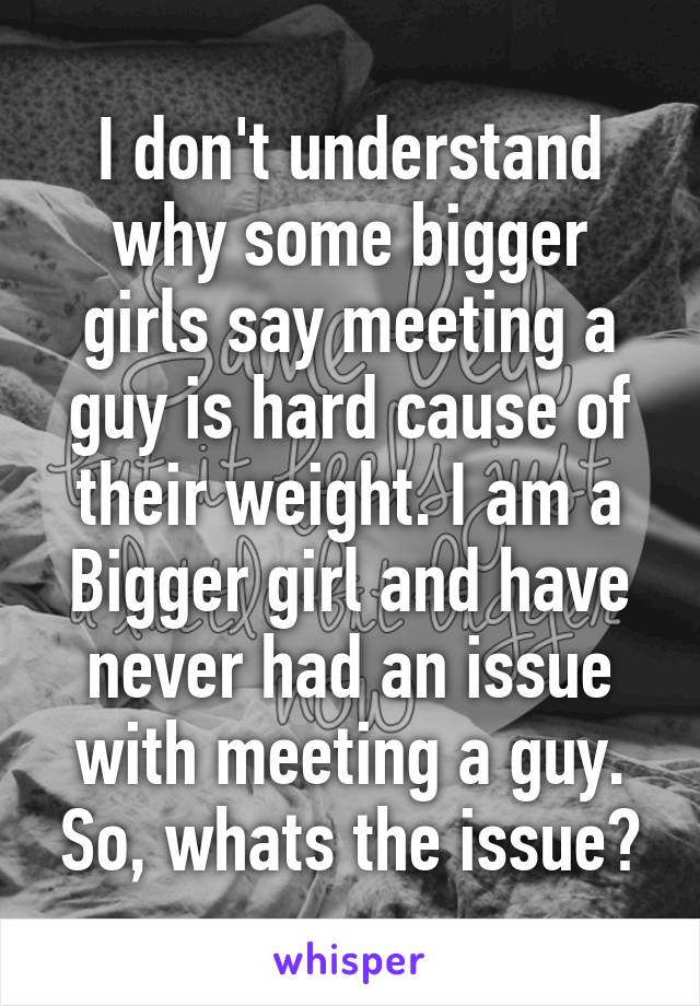 I don't understand why some bigger girls say meeting a guy is hard cause of their weight. I am a Bigger girl and have never had an issue with meeting a guy. So, whats the issue?