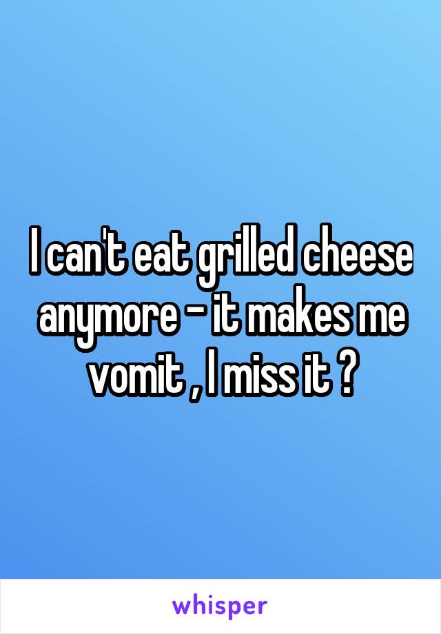 I can't eat grilled cheese anymore - it makes me vomit , I miss it 😭