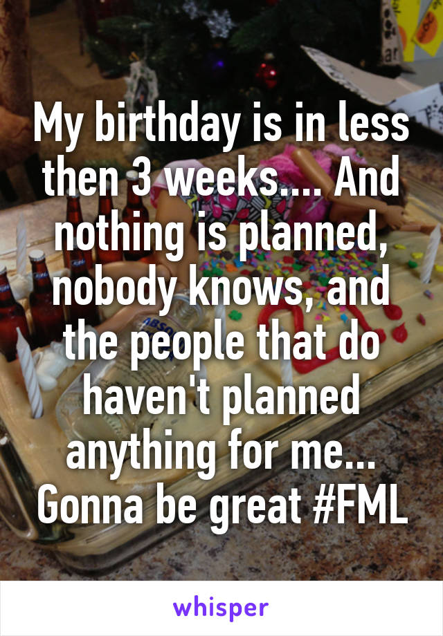 My birthday is in less then 3 weeks.... And nothing is planned, nobody knows, and the people that do haven't planned anything for me... Gonna be great #FML