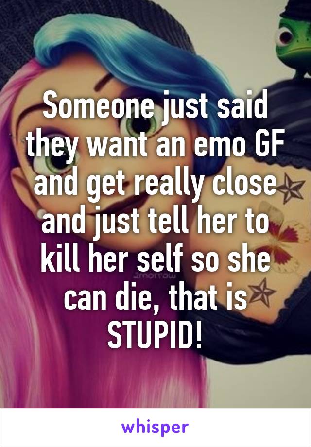 Someone just said they want an emo GF and get really close and just tell her to kill her self so she can die, that is STUPID!