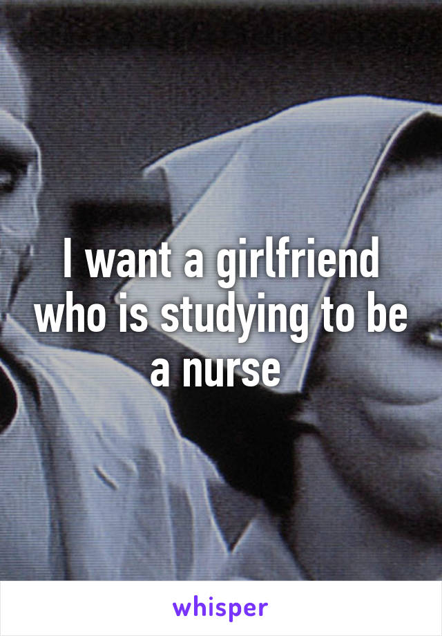 I want a girlfriend who is studying to be a nurse 