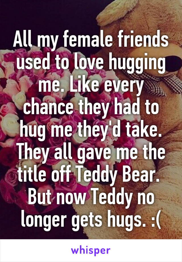 All my female friends used to love hugging me. Like every chance they had to hug me they'd take. They all gave me the title off Teddy Bear. 
But now Teddy no longer gets hugs. :(