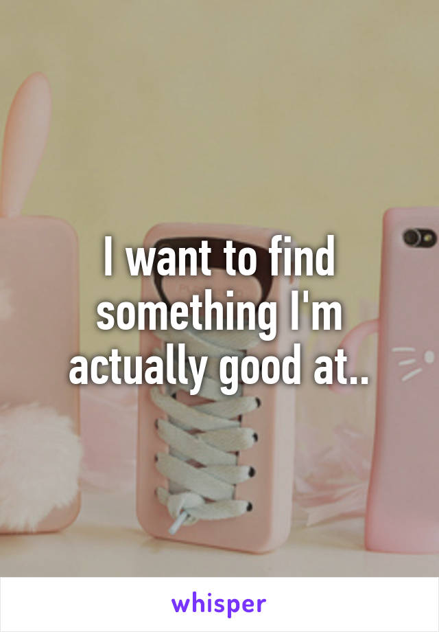 I want to find something I'm actually good at..