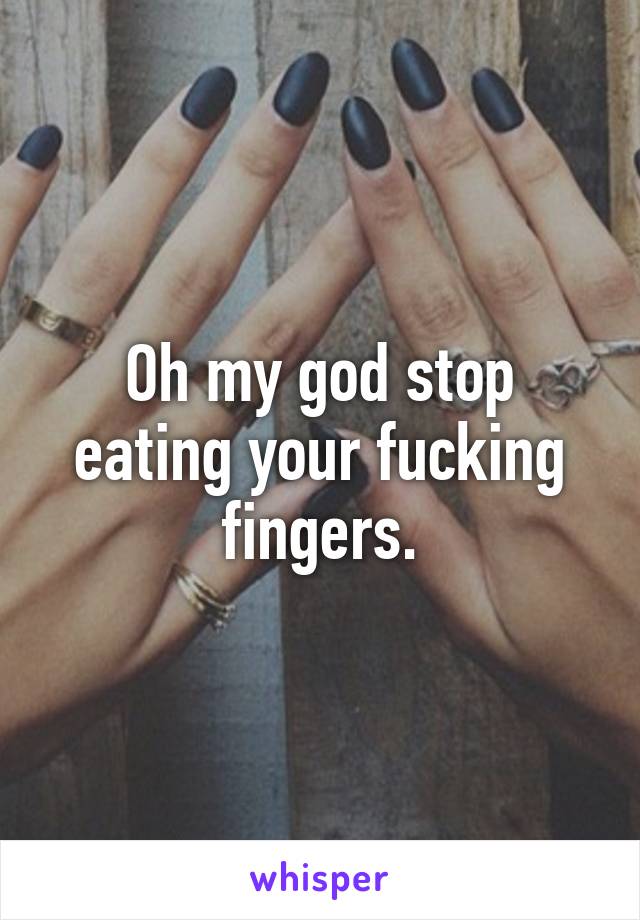 Oh my god stop eating your fucking fingers.