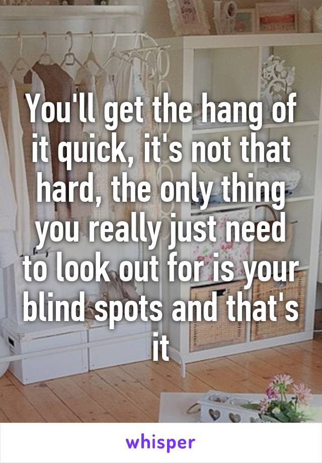 You'll get the hang of it quick, it's not that hard, the only thing you really just need to look out for is your blind spots and that's it