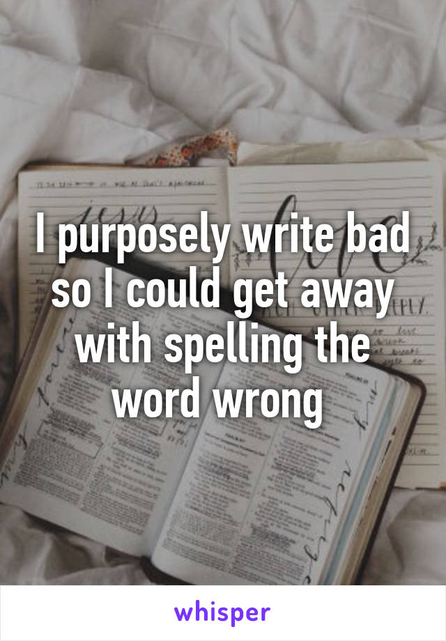 I purposely write bad so I could get away with spelling the word wrong 