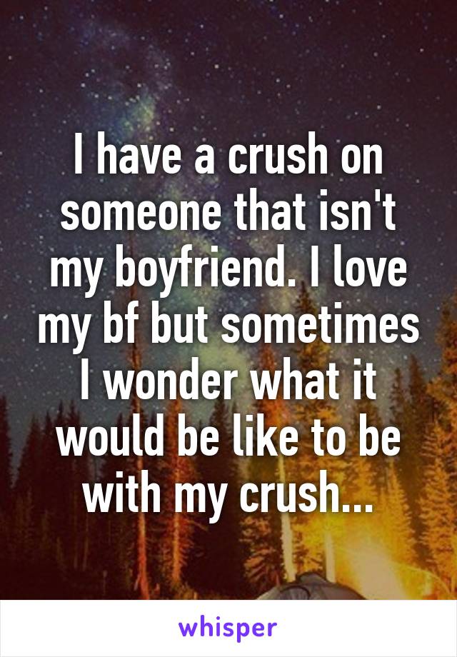 I have a crush on someone that isn't my boyfriend. I love my bf but sometimes I wonder what it would be like to be with my crush...