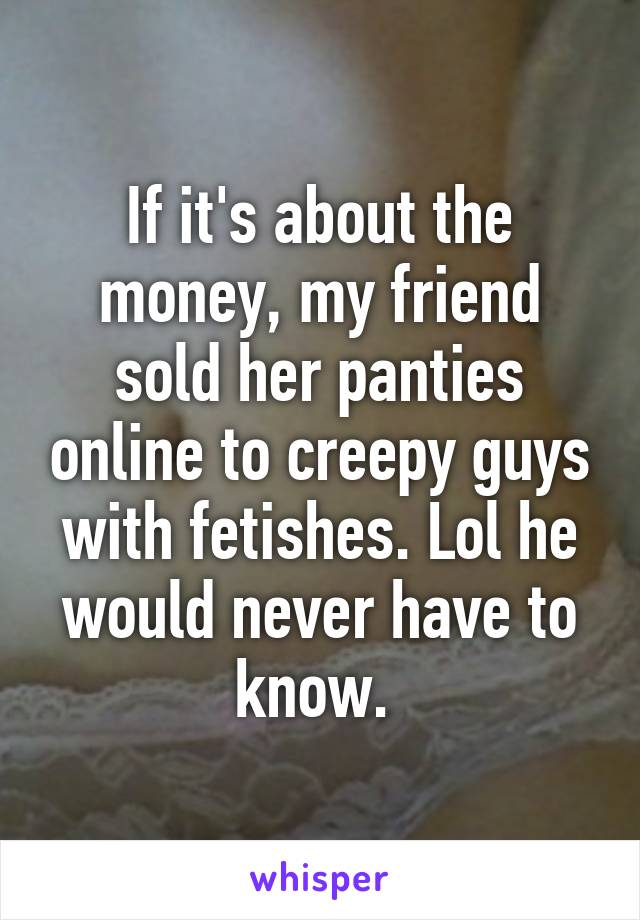 If it's about the money, my friend sold her panties online to creepy guys with fetishes. Lol he would never have to know. 