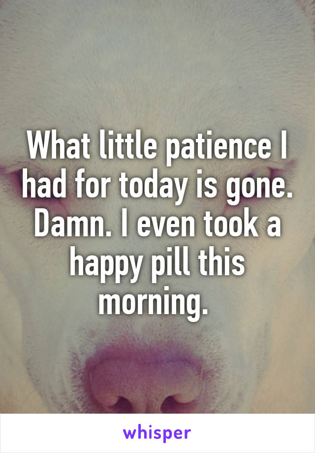 What little patience I had for today is gone. Damn. I even took a happy pill this morning. 