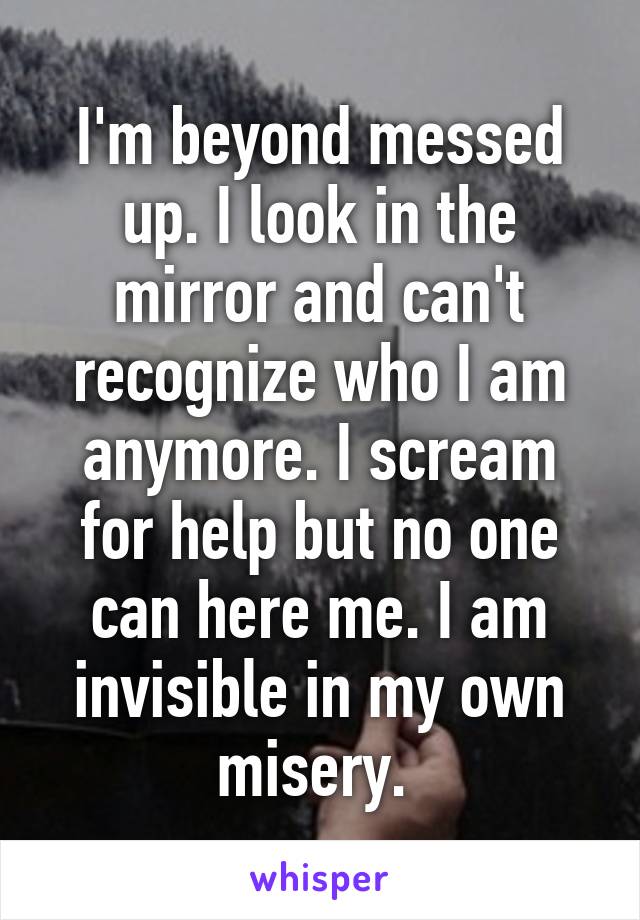 I'm beyond messed up. I look in the mirror and can't recognize who I am anymore. I scream for help but no one can here me. I am invisible in my own misery. 