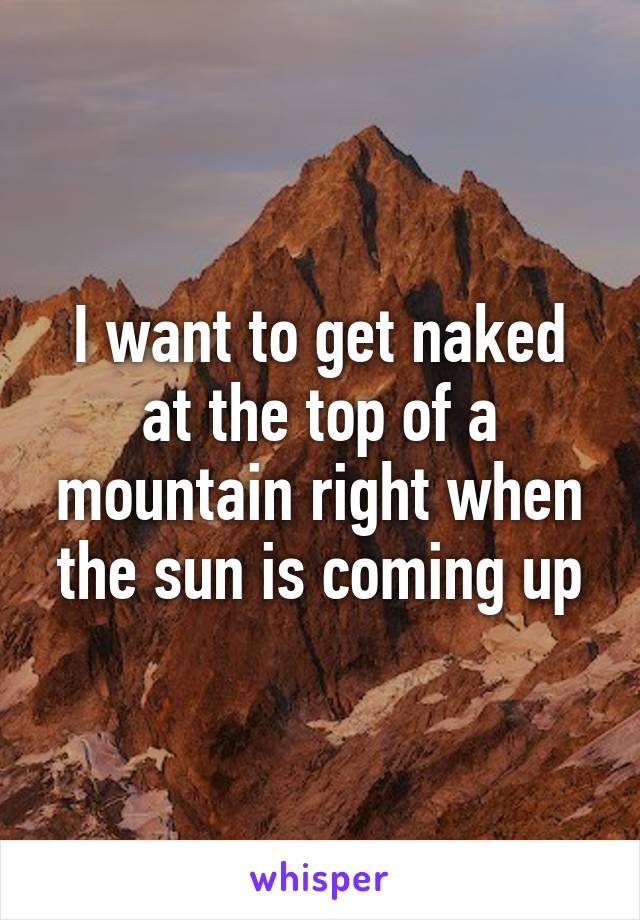 I want to get naked at the top of a mountain right when the sun is coming up