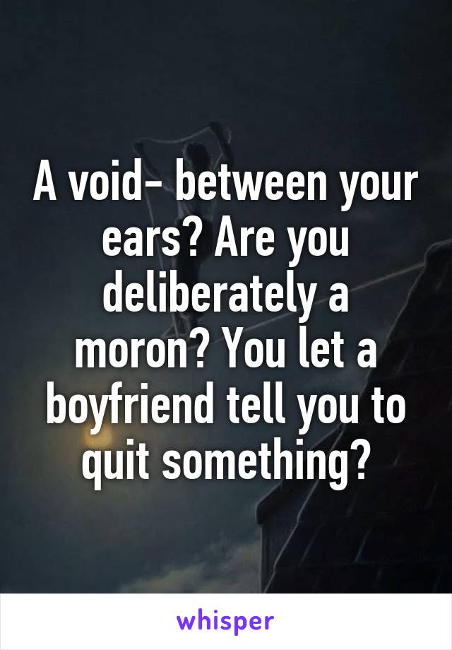 A void- between your ears? Are you deliberately a moron? You let a boyfriend tell you to quit something?