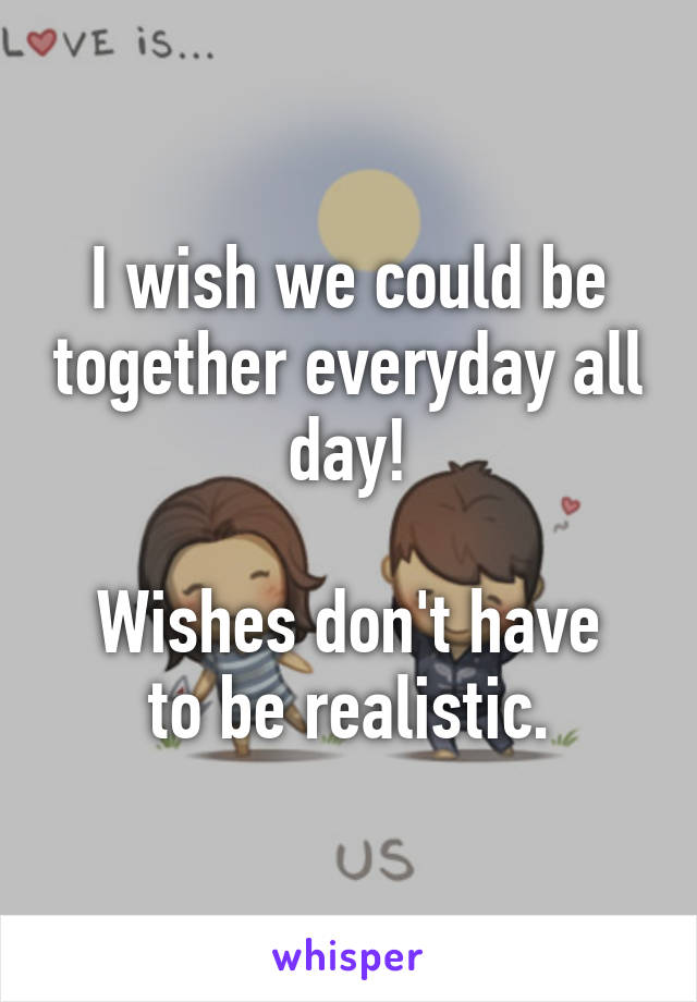 I wish we could be together everyday all day!

Wishes don't have to be realistic.