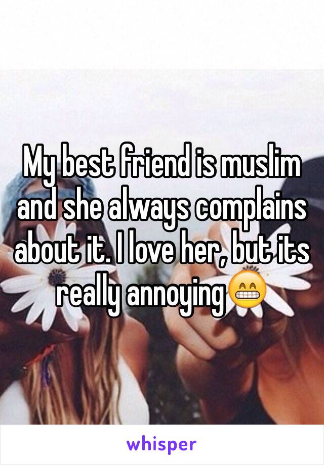 My best friend is muslim and she always complains about it. I love her, but its really annoying😁