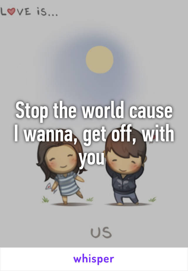 Stop the world cause I wanna, get off, with you 