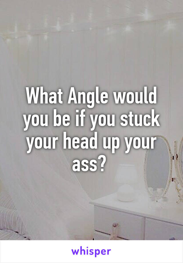 What Angle would you be if you stuck your head up your ass? 