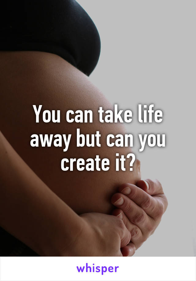 You can take life away but can you create it?