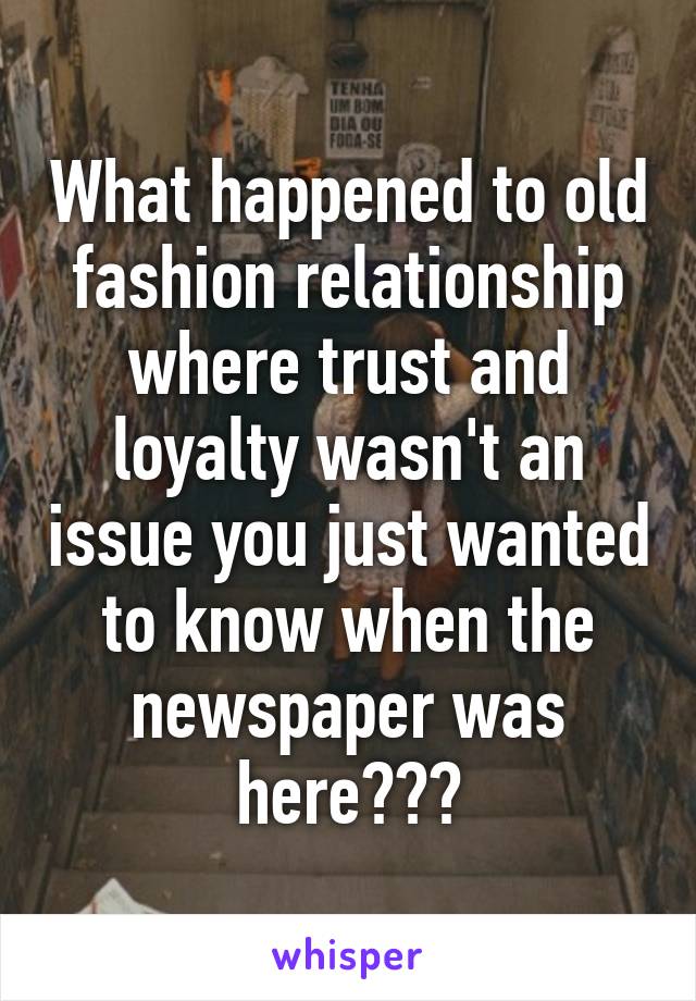 What happened to old fashion relationship where trust and loyalty wasn't an issue you just wanted to know when the newspaper was here???