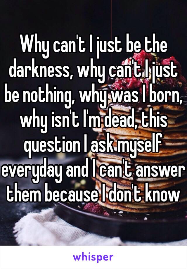 Why can't I just be the darkness, why can't I just be nothing, why was I born, why isn't I'm dead, this question I ask myself everyday and I can't answer them because I don't know 