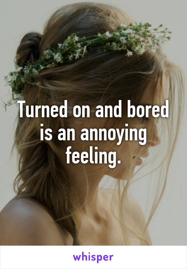 Turned on and bored is an annoying feeling.