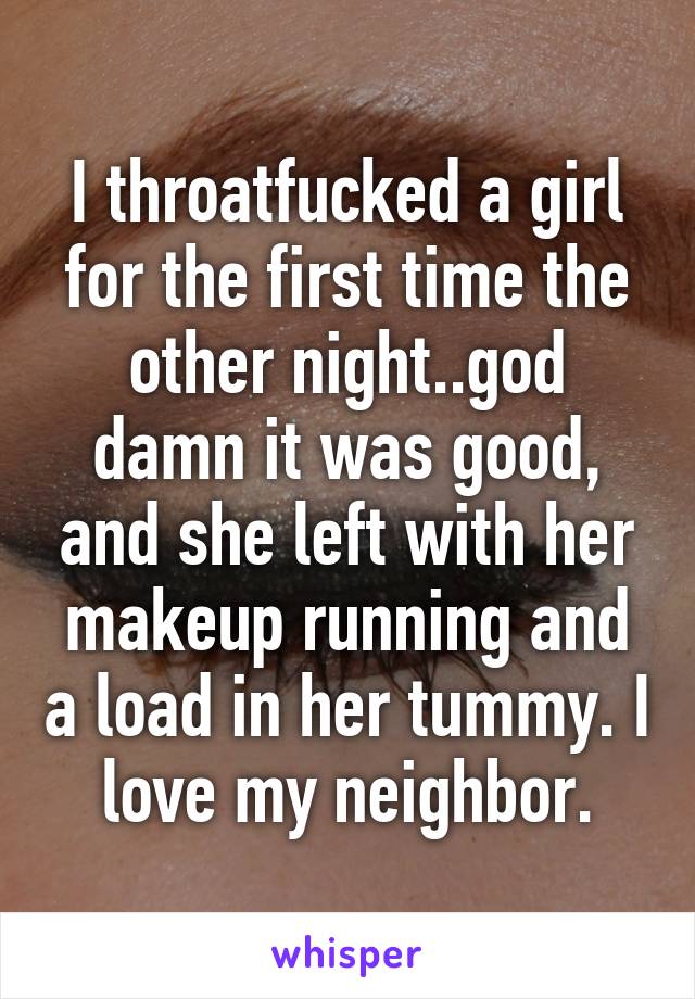 I throatfucked a girl for the first time the other night..god damn it was good, and she left with her makeup running and a load in her tummy. I love my neighbor.