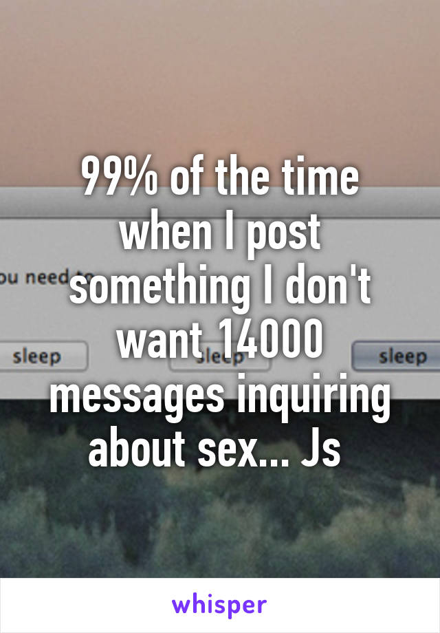 99% of the time when I post something I don't want 14000 messages inquiring about sex... Js 