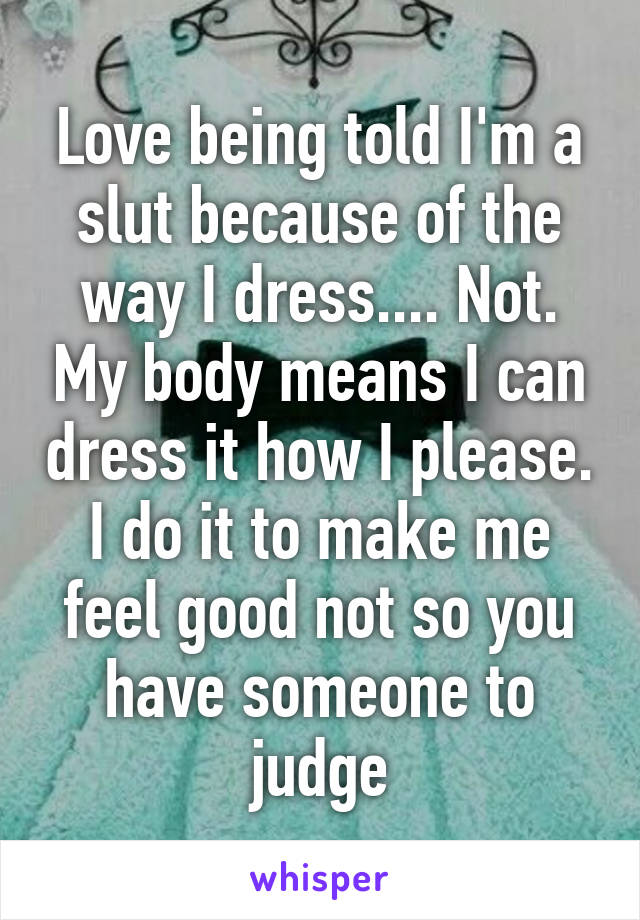 Love being told I'm a slut because of the way I dress.... Not. My body means I can dress it how I please. I do it to make me feel good not so you have someone to judge