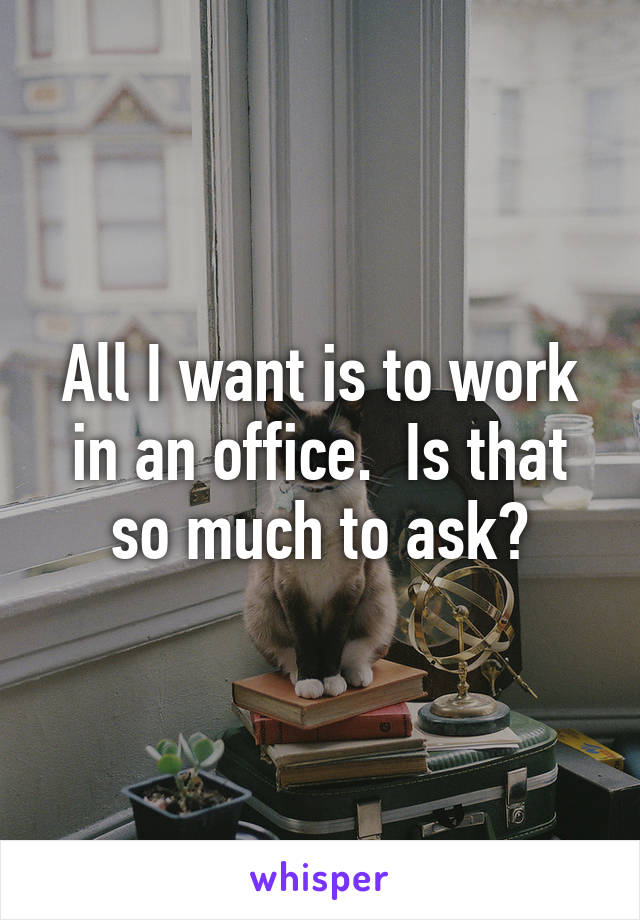 All I want is to work in an office.  Is that so much to ask?