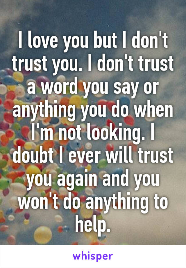 I love you but I don't trust you. I don't trust a word you say or anything you do when I'm not looking. I doubt I ever will trust you again and you won't do anything to help.