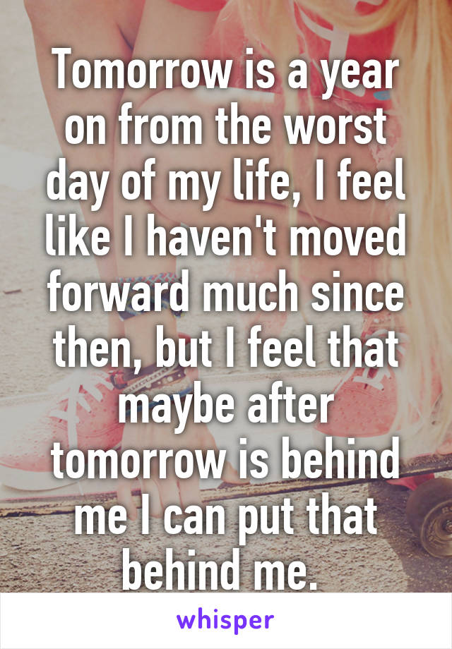 Tomorrow is a year on from the worst day of my life, I feel like I haven't moved forward much since then, but I feel that maybe after tomorrow is behind me I can put that behind me. 