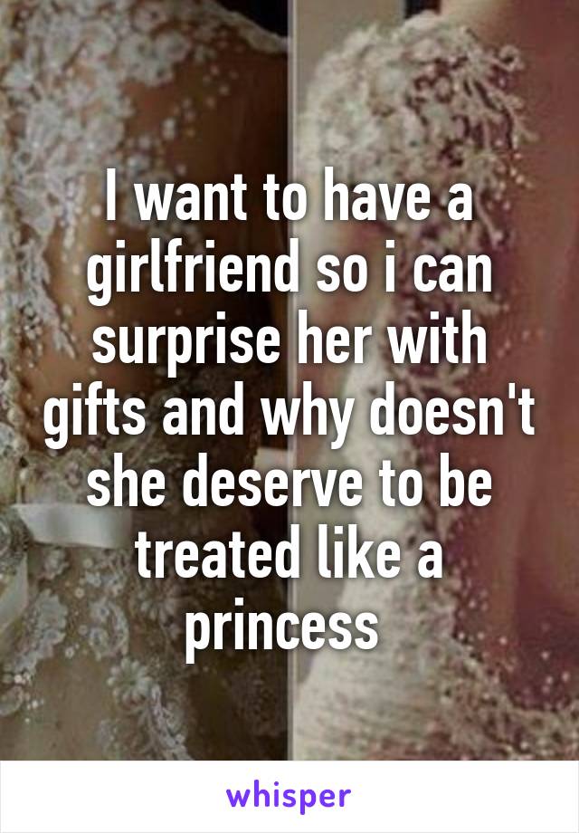 I want to have a girlfriend so i can surprise her with gifts and why doesn't she deserve to be treated like a princess 