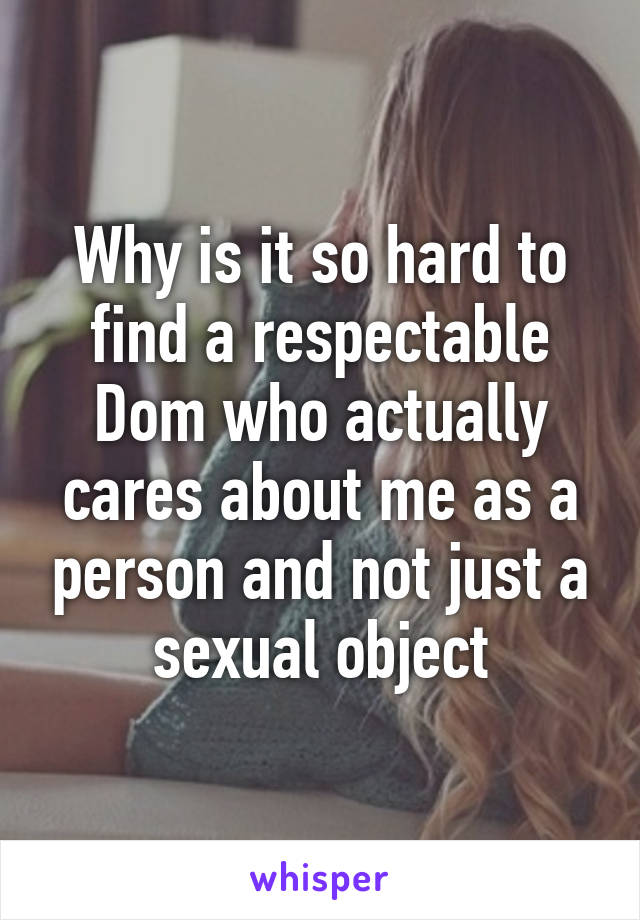 Why is it so hard to find a respectable Dom who actually cares about me as a person and not just a sexual object