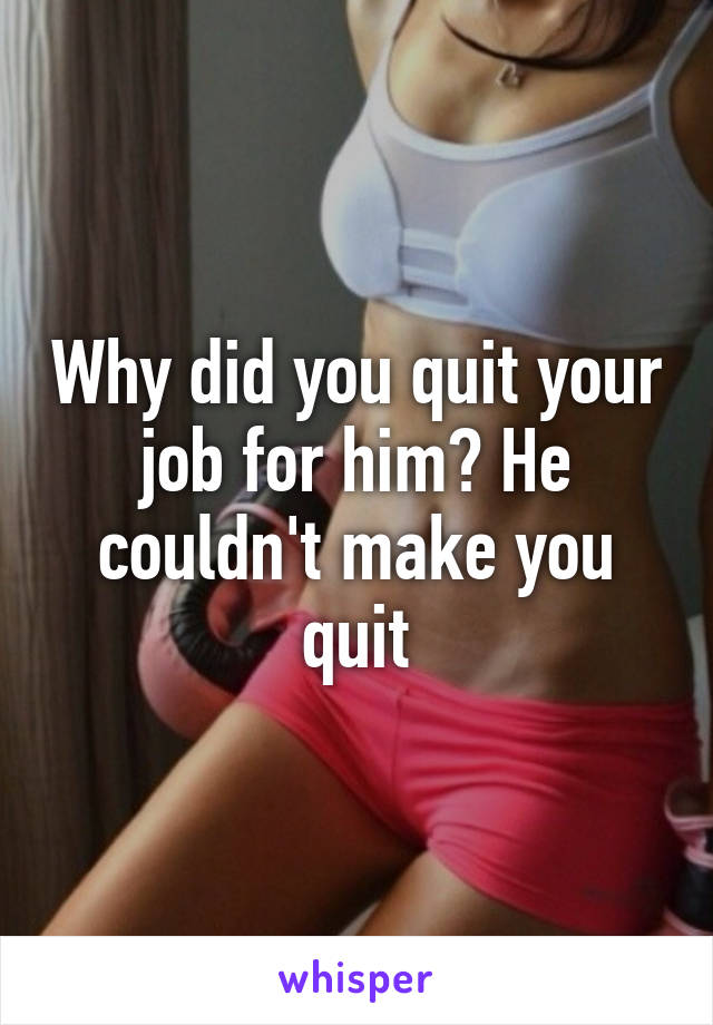 Why did you quit your job for him? He couldn't make you quit