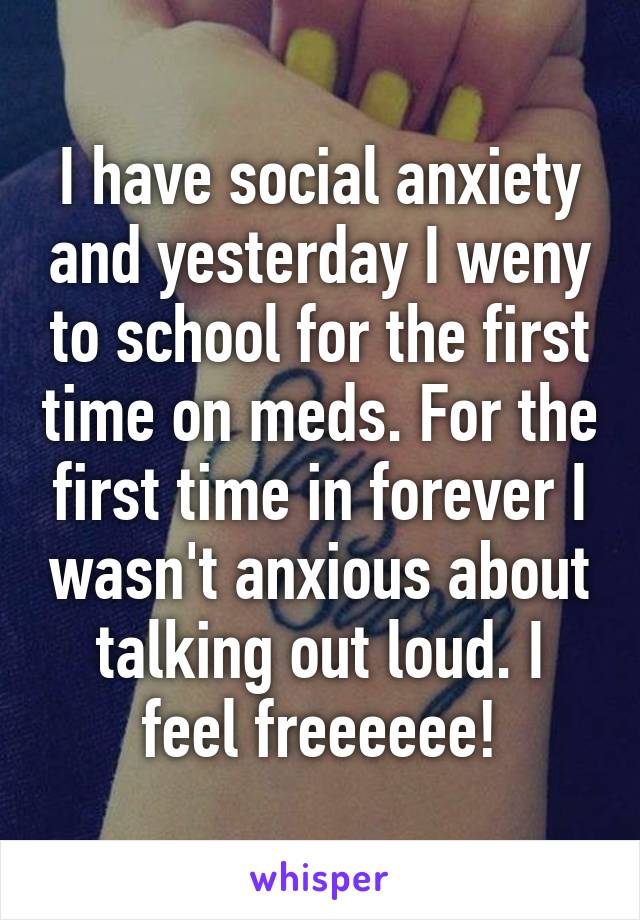 I have social anxiety and yesterday I weny to school for the first time on meds. For the first time in forever I wasn't anxious about talking out loud. I feel freeeeee!